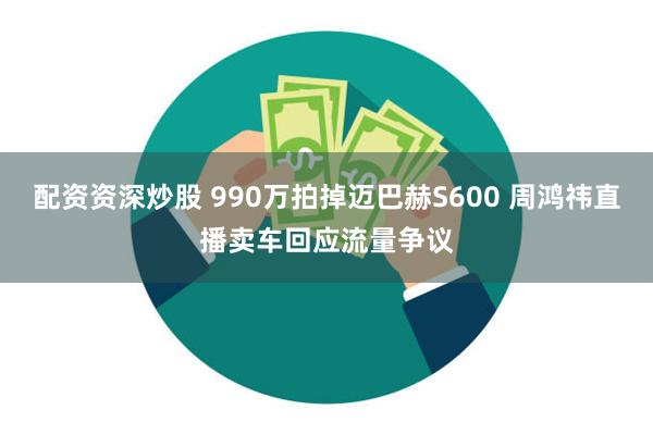 配资资深炒股 990万拍掉迈巴赫S600 周鸿祎直播卖车回应流量争议