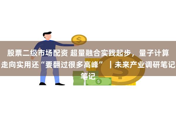 股票二级市场配资 超量融合实践起步，量子计算走向实用还“要翻过很多高峰” ｜未来产业调研笔记