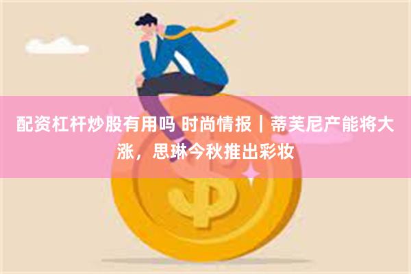 配资杠杆炒股有用吗 时尚情报｜蒂芙尼产能将大涨，思琳今秋推出彩妆