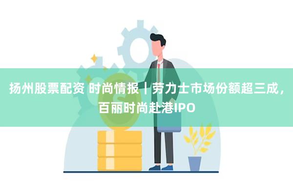 扬州股票配资 时尚情报｜劳力士市场份额超三成，百丽时尚赴港IPO