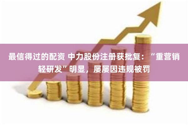 最信得过的配资 中力股份注册获批复：“重营销轻研发”明显，屡屡因违规被罚