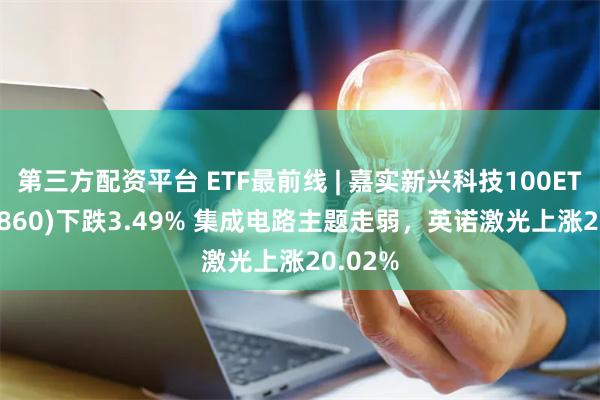 第三方配资平台 ETF最前线 | 嘉实新兴科技100ETF(515860)下跌3.49% 集成电路主题走弱，英诺激光上涨20.02%