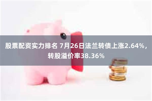 股票配资实力排名 7月26日法兰转债上涨2.64%，转股溢价率38.36%