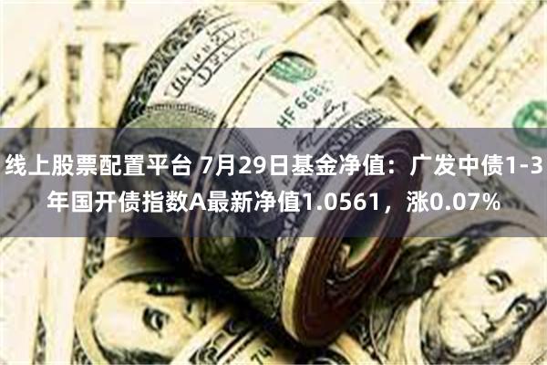 线上股票配置平台 7月29日基金净值：广发中债1-3年国开债指数A最新净值1.0561，涨0.07%