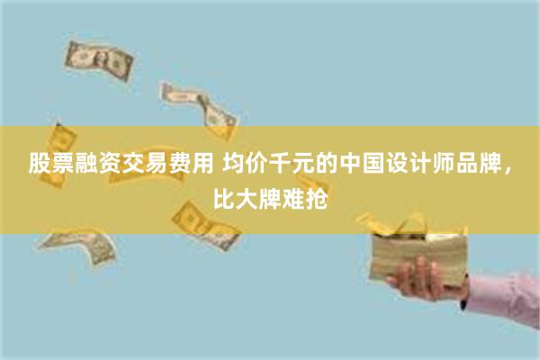 股票融资交易费用 均价千元的中国设计师品牌，比大牌难抢