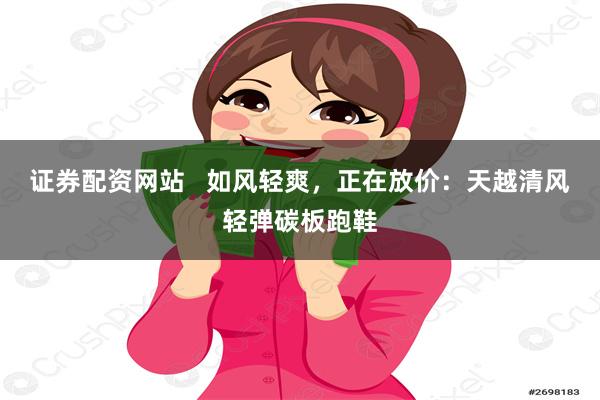 证券配资网站   如风轻爽，正在放价：天越清风轻弹碳板跑鞋