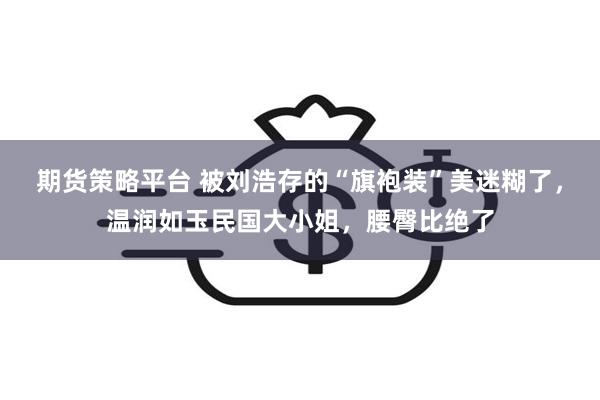 期货策略平台 被刘浩存的“旗袍装”美迷糊了，温润如玉民国大小姐，腰臀比绝了