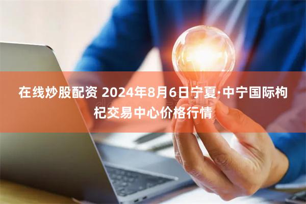 在线炒股配资 2024年8月6日宁夏·中宁国际枸杞交易中心价格行情