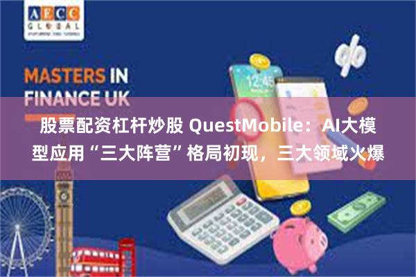 股票配资杠杆炒股 QuestMobile：AI大模型应用“三大阵营”格局初现，三大领域火爆