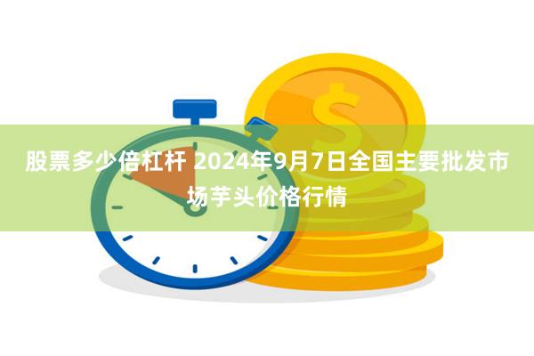 股票多少倍杠杆 2024年9月7日全国主要批发市场芋头价格行情