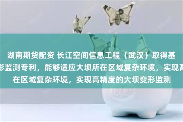 湖南期货配资 长江空间信息工程（武汉）取得基于北斗定位的大坝变形监测专利，能够适应大坝所在区域复杂环境，实现高精度的大坝变形监测