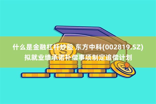 什么是金融杠杆炒股 东方中科(002819.SZ)拟就业绩承诺补偿事项制定追偿计划