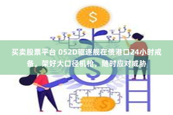 买卖股票平台 052D驱逐舰在俄港口24小时戒备，架好大口径机枪，随时应对威胁