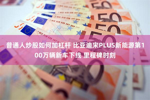 普通人炒股如何加杠杆 比亚迪宋PLUS新能源第100万辆新车下线 里程碑时刻