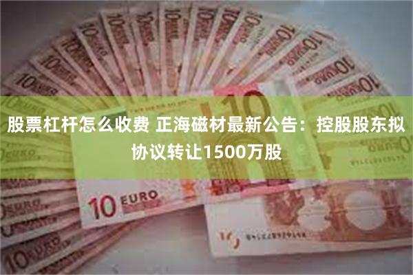 股票杠杆怎么收费 正海磁材最新公告：控股股东拟协议转让1500万股