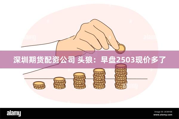 深圳期货配资公司 头狼：早盘2503现价多了