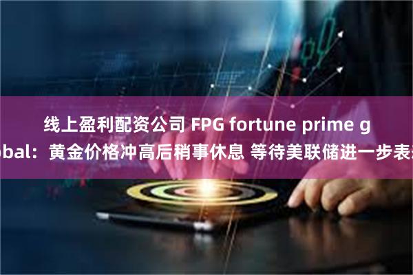 线上盈利配资公司 FPG fortune prime global：黄金价格冲高后稍事休息 等待美联储进一步表态