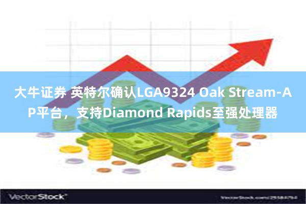 大牛证券 英特尔确认LGA9324 Oak Stream-AP平台，支持Diamond Rapids至强处理器