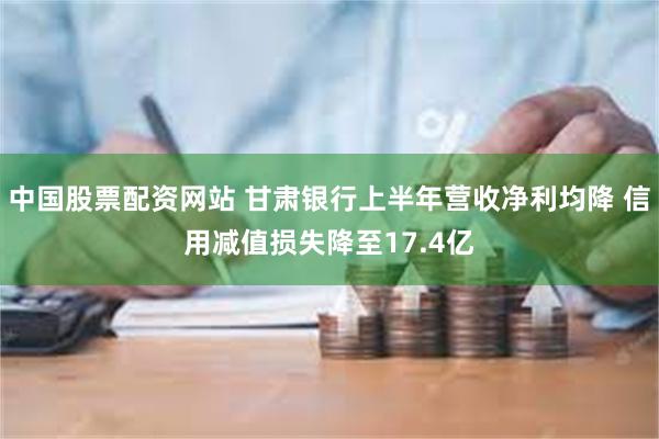 中国股票配资网站 甘肃银行上半年营收净利均降 信用减值损失降至17.4亿