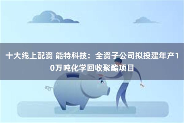 十大线上配资 能特科技：全资子公司拟投建年产10万吨化学回收聚酯项目