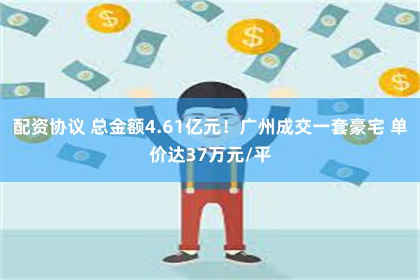 配资协议 总金额4.61亿元！广州成交一套豪宅 单价达37万元/平