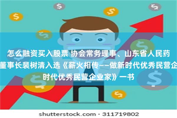 怎么融资买入股票 协会常务理事、山东省人民药业有限公司董事长裴树清入选《薪火相传——做新时代优秀民营企业家》一书