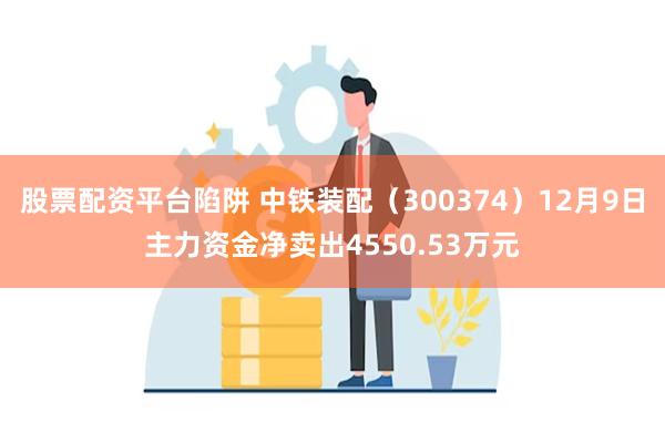 股票配资平台陷阱 中铁装配（300374）12月9日主力资金净卖出4550.53万元