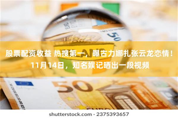 股票配资收益 热搜第一，曝古力娜扎张云龙恋情！ 11月14日，知名娱记晒出一段视频