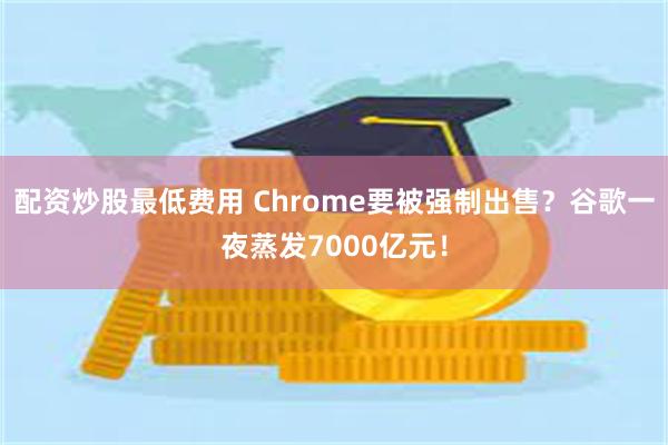 配资炒股最低费用 Chrome要被强制出售？谷歌一夜蒸发7000亿元！