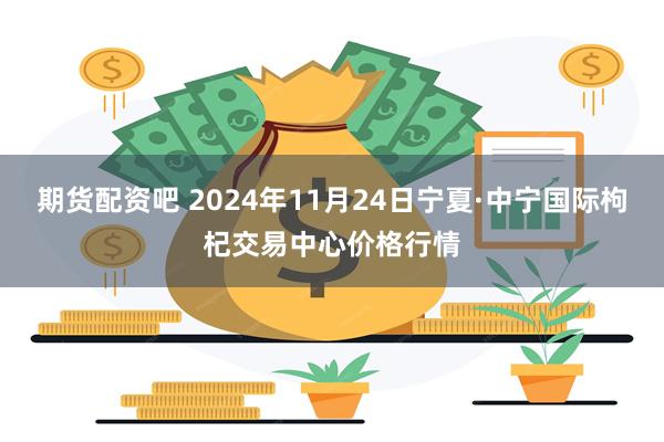 期货配资吧 2024年11月24日宁夏·中宁国际枸杞交易中心价格行情