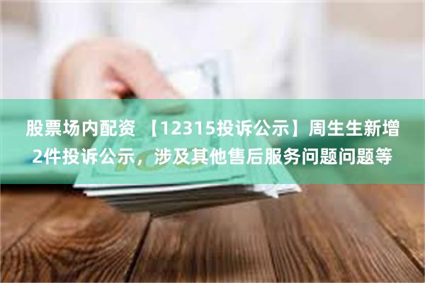 股票场内配资 【12315投诉公示】周生生新增2件投诉公示，涉及其他售后服务问题问题等