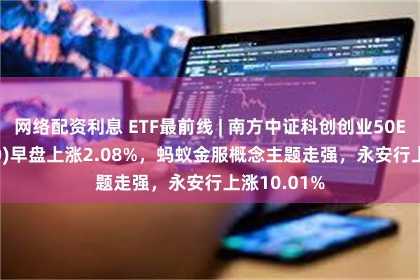 网络配资利息 ETF最前线 | 南方中证科创创业50ETF(159780)早盘上涨2.08%，蚂蚁金服概念主题走强，永安行上涨10.01%