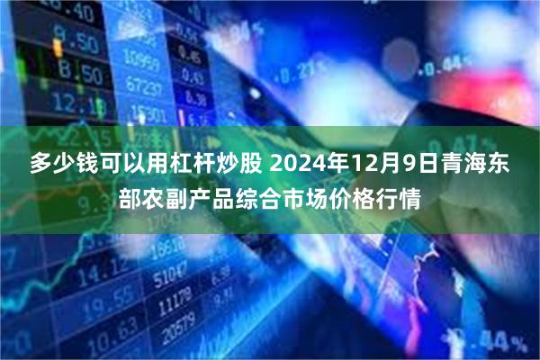 多少钱可以用杠杆炒股 2024年12月9日青海东部农副产品综合市场价格行情