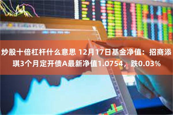 炒股十倍杠杆什么意思 12月17日基金净值：招商添琪3个月定开债A最新净值1.0754，跌0.03%