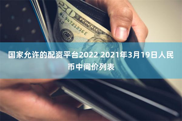 国家允许的配资平台2022 2021年3月19日人民币中间价列表