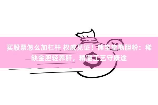 买股票怎么加杠杆 权威见证！熊宝堂熊胆粉：稀缺金胆轻养肝，精湛工艺守康途