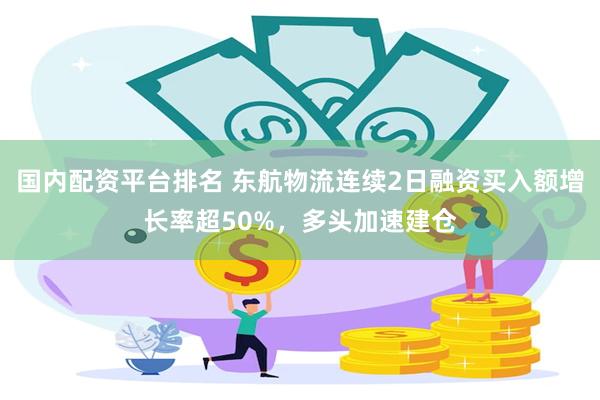 国内配资平台排名 东航物流连续2日融资买入额增长率超50%，多头加速建仓