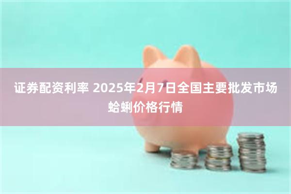 证券配资利率 2025年2月7日全国主要批发市场蛤蜊价格行情