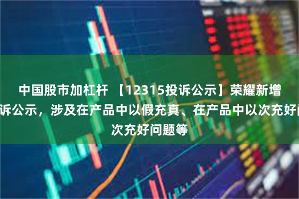 中国股市加杠杆 【12315投诉公示】荣耀新增3件投诉公示，涉及在产品中以假充真、在产品中以次充好问题等