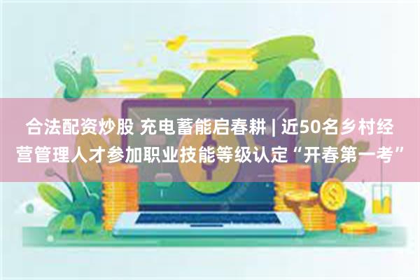 合法配资炒股 充电蓄能启春耕 | 近50名乡村经营管理人才参加职业技能等级认定“开春第一考”
