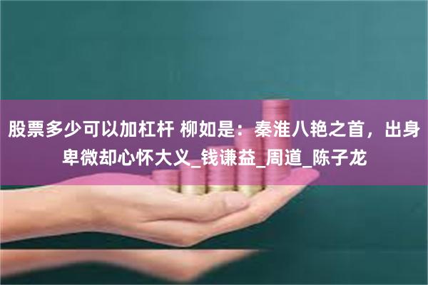 股票多少可以加杠杆 柳如是：秦淮八艳之首，出身卑微却心怀大义_钱谦益_周道_陈子龙